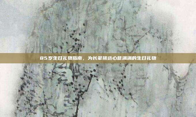 85岁生日礼物指南，为长辈挑选心意满满的生日礼物