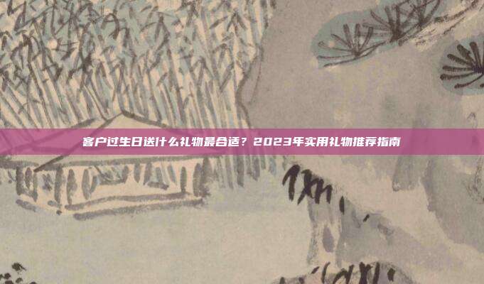 客户过生日送什么礼物最合适？2023年实用礼物推荐指南