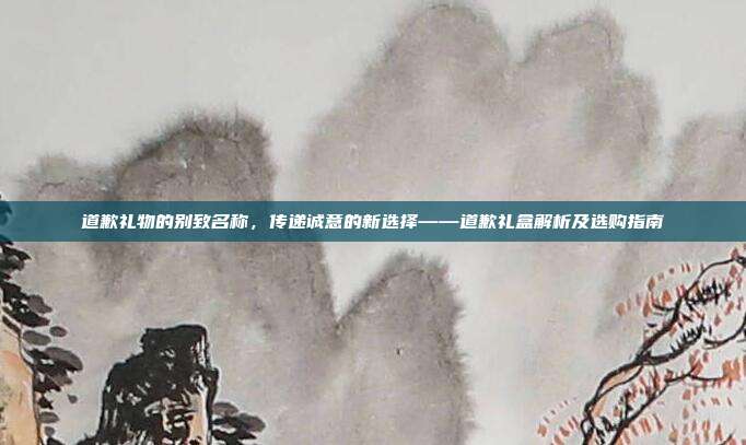 道歉礼物的别致名称，传递诚意的新选择——道歉礼盒解析及选购指南