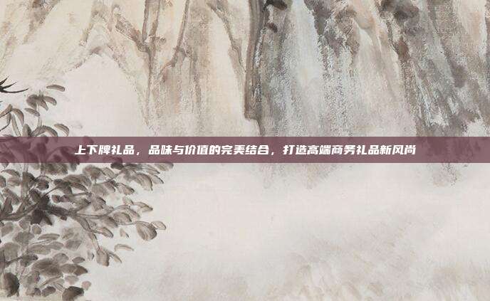 上下牌礼品，品味与价值的完美结合，打造高端商务礼品新风尚