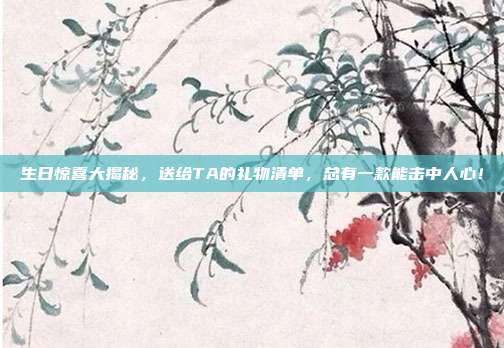 生日惊喜大揭秘，送给TA的礼物清单，总有一款能击中人心！