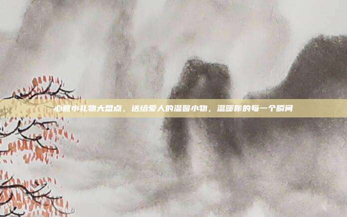 心意小礼物大盘点，送给爱人的温馨小物，温暖你的每一个瞬间