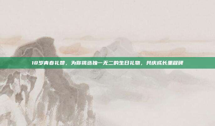 18岁青春礼赞，为你挑选独一无二的生日礼物，共庆成长里程碑