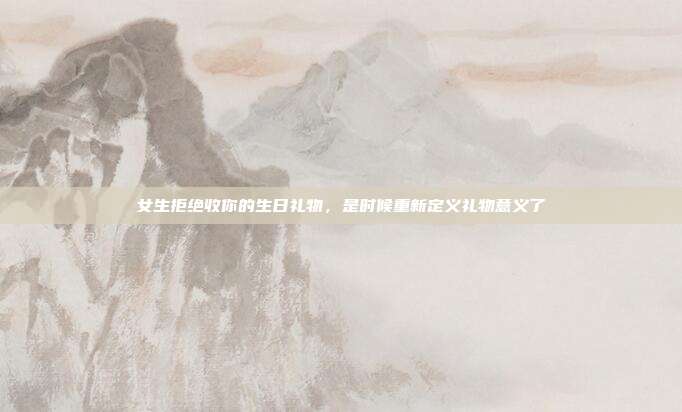 女生拒绝收你的生日礼物，是时候重新定义礼物意义了