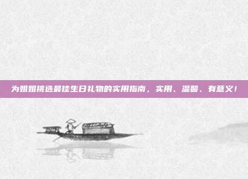 为姐姐挑选最佳生日礼物的实用指南，实用、温馨、有意义！