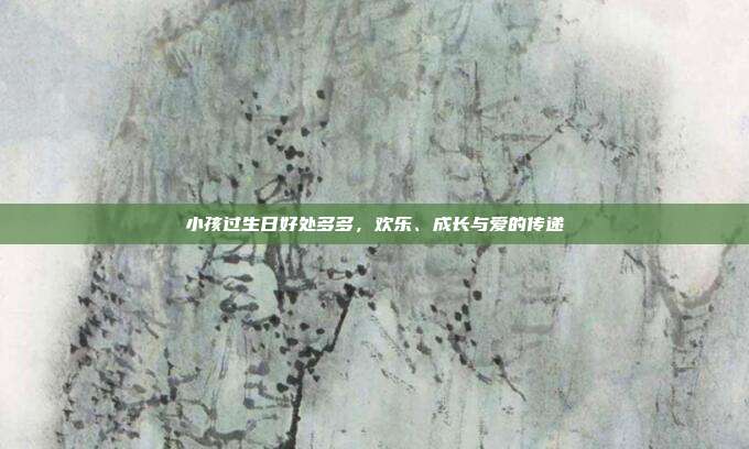小孩过生日好处多多，欢乐、成长与爱的传递