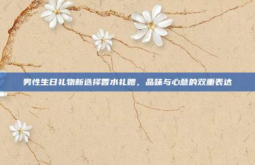 男性生日礼物新选择香水礼赠，品味与心意的双重表达