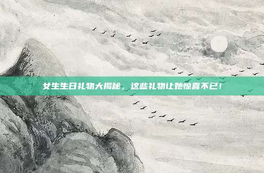 女生生日礼物大揭秘，这些礼物让她惊喜不已！
