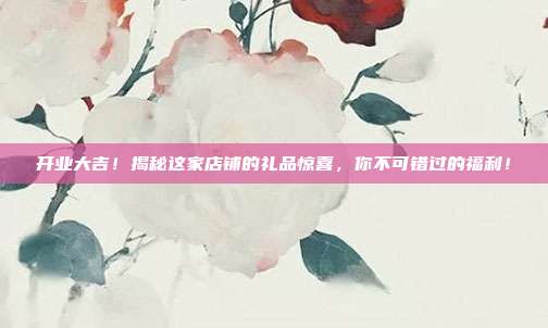 开业大吉！揭秘这家店铺的礼品惊喜，你不可错过的福利！