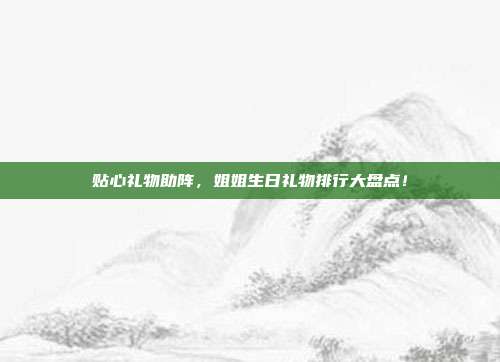贴心礼物助阵，姐姐生日礼物排行大盘点！