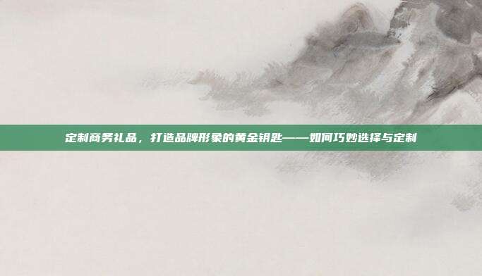 定制商务礼品，打造品牌形象的黄金钥匙——如何巧妙选择与定制