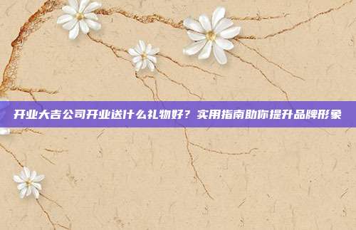 开业大吉公司开业送什么礼物好？实用指南助你提升品牌形象