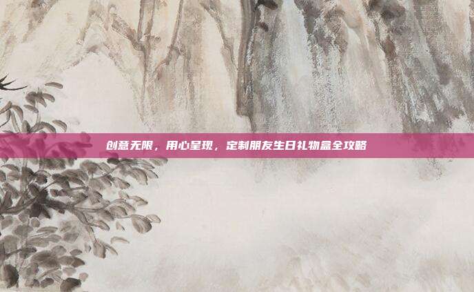 创意无限，用心呈现，定制朋友生日礼物盒全攻略