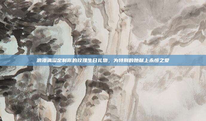 浪漫满溢定制你的玫瑰生日礼物，为特别的她献上永恒之爱