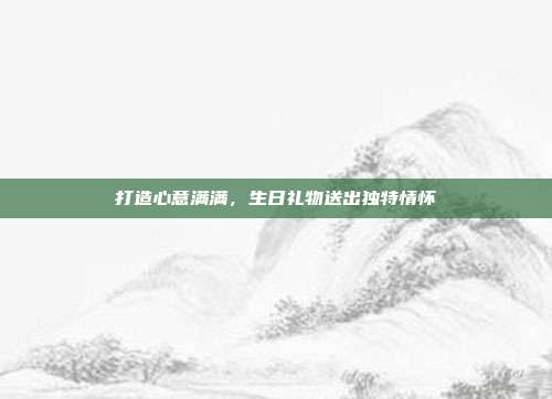 打造心意满满，生日礼物送出独特情怀