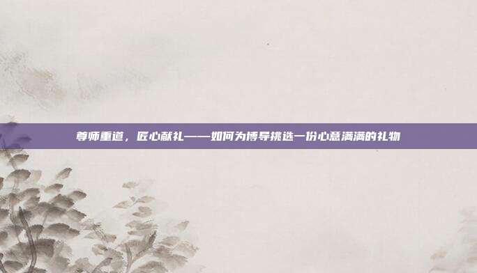 尊师重道，匠心献礼——如何为博导挑选一份心意满满的礼物