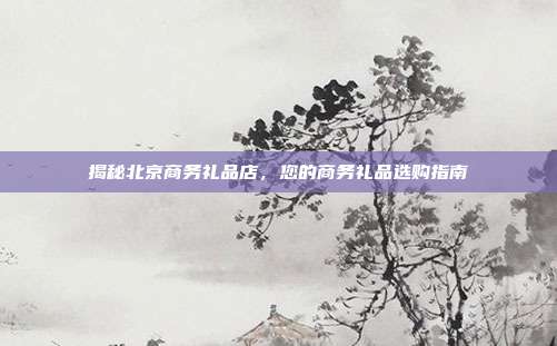 揭秘北京商务礼品店，您的商务礼品选购指南