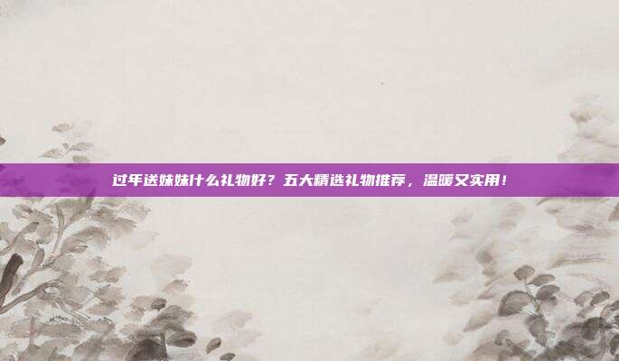 过年送妹妹什么礼物好？五大精选礼物推荐，温暖又实用！