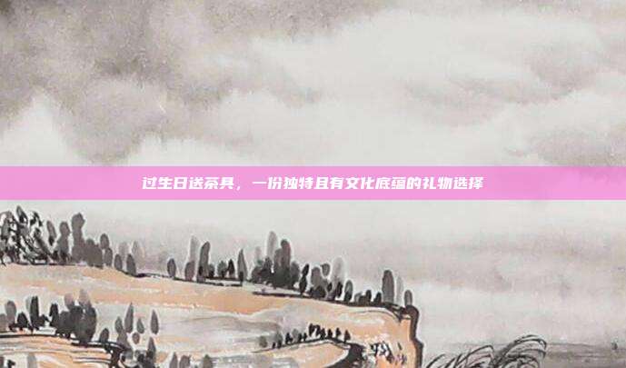 过生日送茶具，一份独特且有文化底蕴的礼物选择