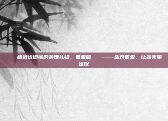 🎉结婚送闺蜜的最佳礼物，包包篇🎁——选对包包，让她美丽出嫁