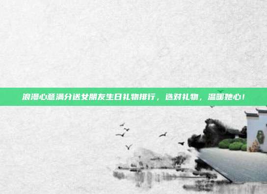 浪漫心意满分送女朋友生日礼物排行，选对礼物，温暖她心！