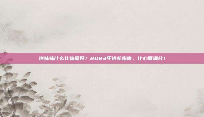 送妹妹什么礼物最好？2023年送礼指南，让心意满分！
