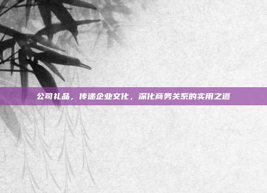 公司礼品，传递企业文化，深化商务关系的实用之道