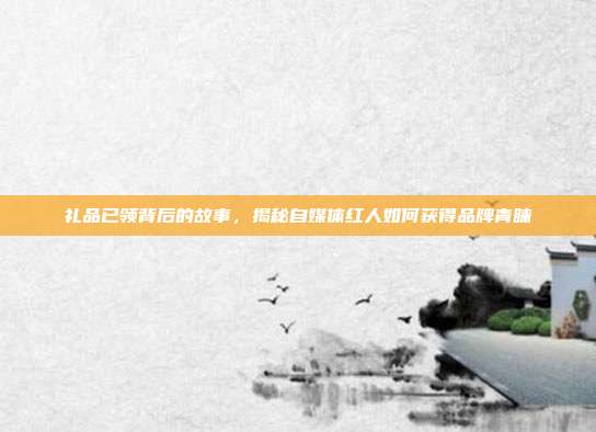 礼品已领背后的故事，揭秘自媒体红人如何获得品牌青睐