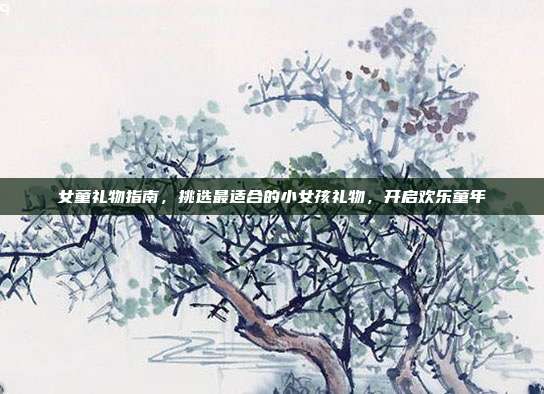 女童礼物指南，挑选最适合的小女孩礼物，开启欢乐童年