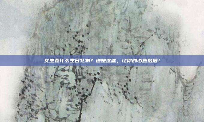 女生要什么生日礼物？送她这些，让你的心意倍增！
