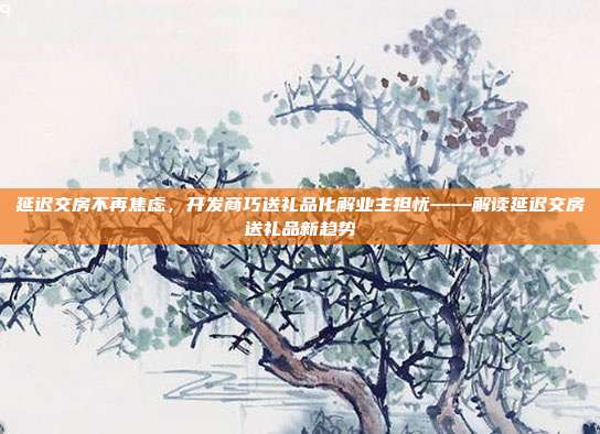 延迟交房不再焦虑，开发商巧送礼品化解业主担忧——解读延迟交房送礼品新趋势