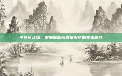 个性化礼物，定制你的情感与创意的完美结合