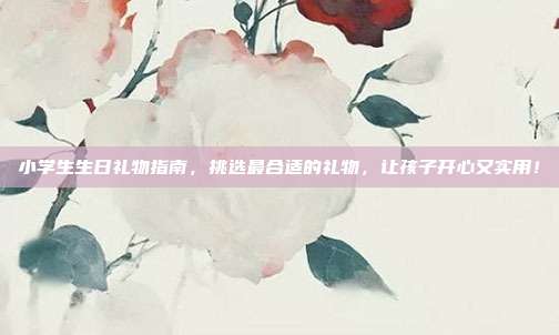 小学生生日礼物指南，挑选最合适的礼物，让孩子开心又实用！