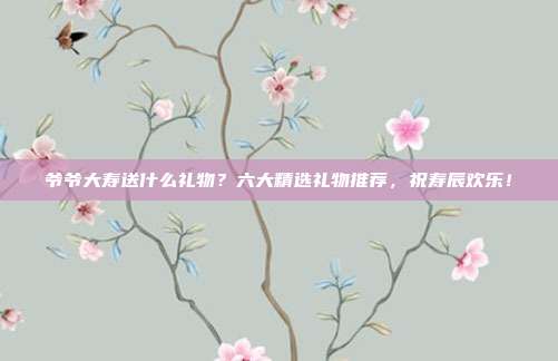 爷爷大寿送什么礼物？六大精选礼物推荐，祝寿辰欢乐！