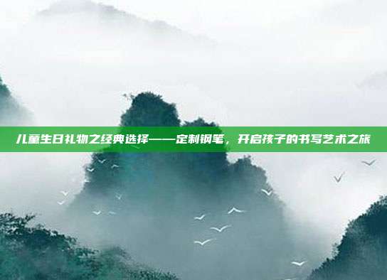 儿童生日礼物之经典选择——定制钢笔，开启孩子的书写艺术之旅