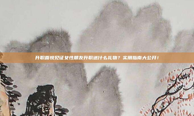 升职喜悦见证女性朋友升职送什么礼物？实用指南大公开！