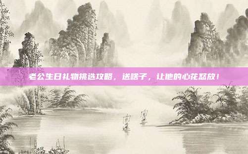 老公生日礼物挑选攻略，送啥子，让他的心花怒放！