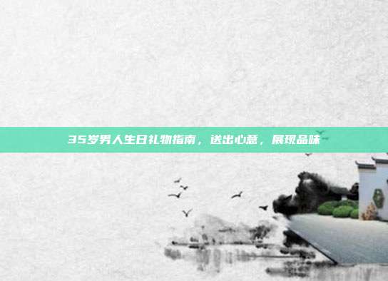 35岁男人生日礼物指南，送出心意，展现品味