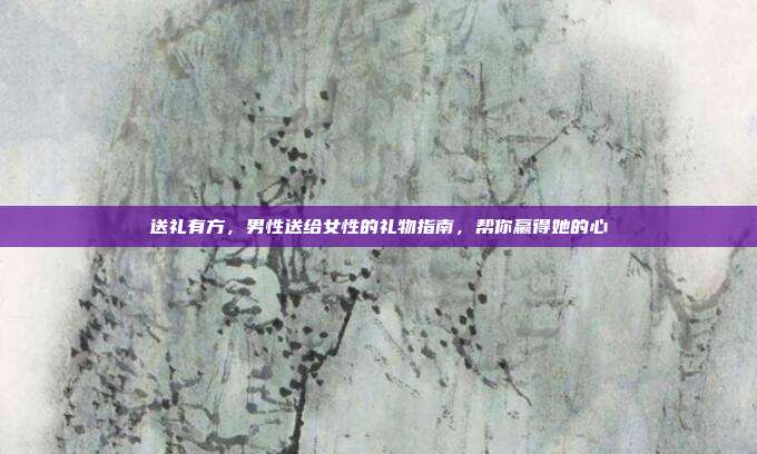 送礼有方，男性送给女性的礼物指南，帮你赢得她的心