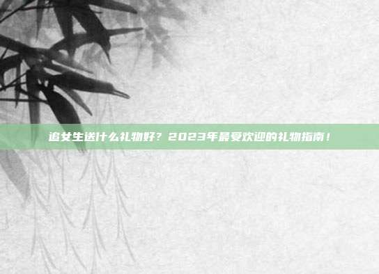 追女生送什么礼物好？2023年最受欢迎的礼物指南！