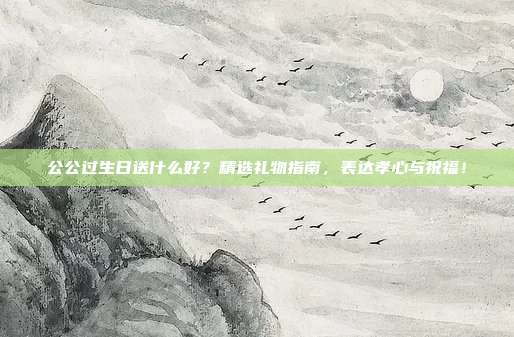 公公过生日送什么好？精选礼物指南，表达孝心与祝福！