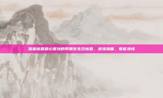 甜蜜惊喜精心策划的男朋友生日惊喜，浪漫满屋，爱意浓情
