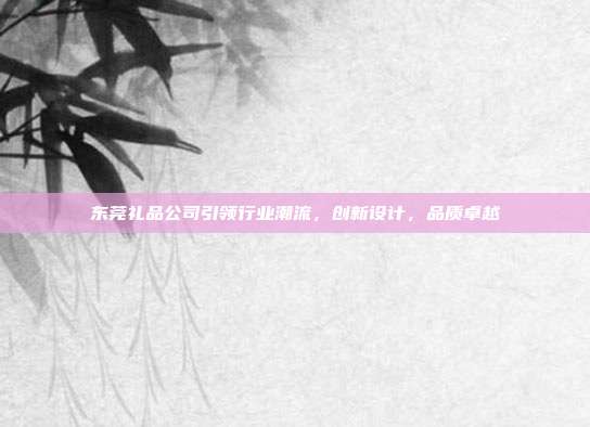东莞礼品公司引领行业潮流，创新设计，品质卓越