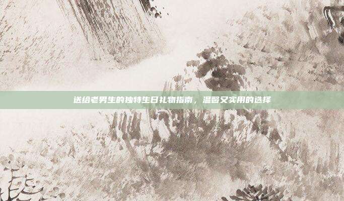 送给老男生的独特生日礼物指南，温馨又实用的选择