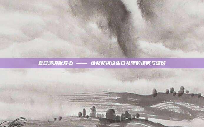 夏日清凉献寿心 —— 给奶奶挑选生日礼物的指南与建议