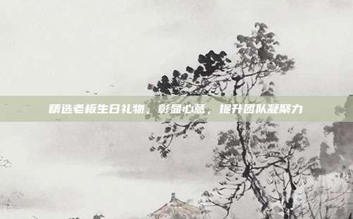 精选老板生日礼物，彰显心意，提升团队凝聚力