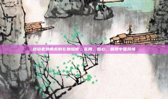 送给老外朋友的礼物指南，实用、贴心，展现中国风情