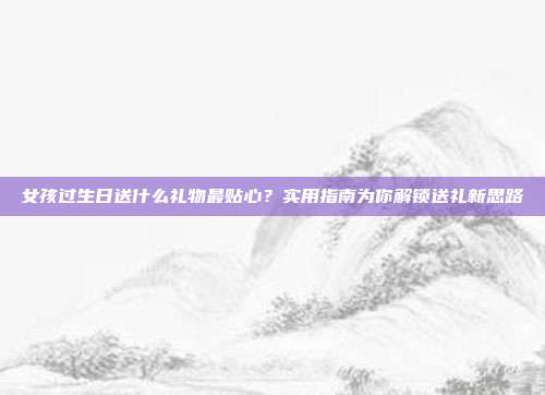 女孩过生日送什么礼物最贴心？实用指南为你解锁送礼新思路