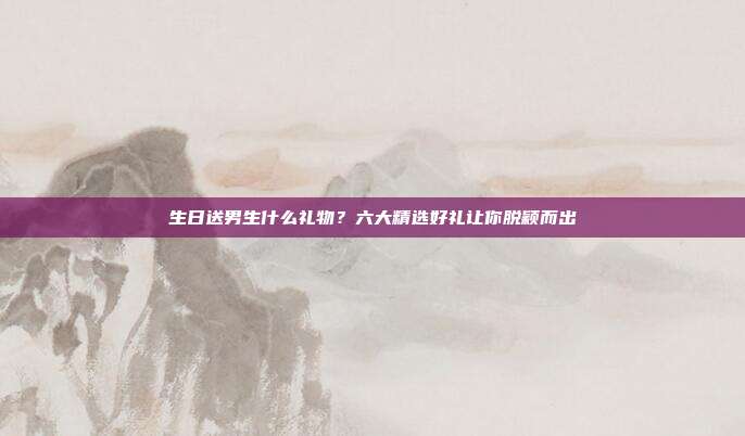 生日送男生什么礼物？六大精选好礼让你脱颖而出