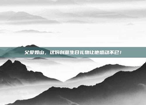 父爱如山，这份创意生日礼物让他感动不已！